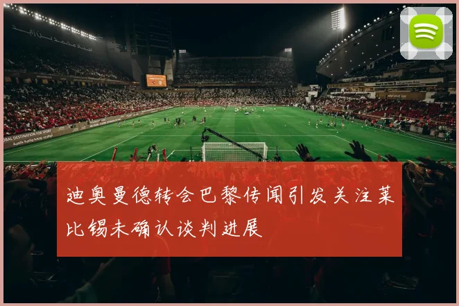 迪奥曼德转会巴黎传闻引发关注莱比锡未确认谈判进展
